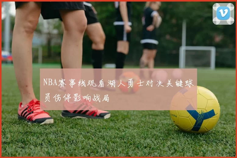 NBA赛事线观看湖人勇士对决关键球员伤停影响战局