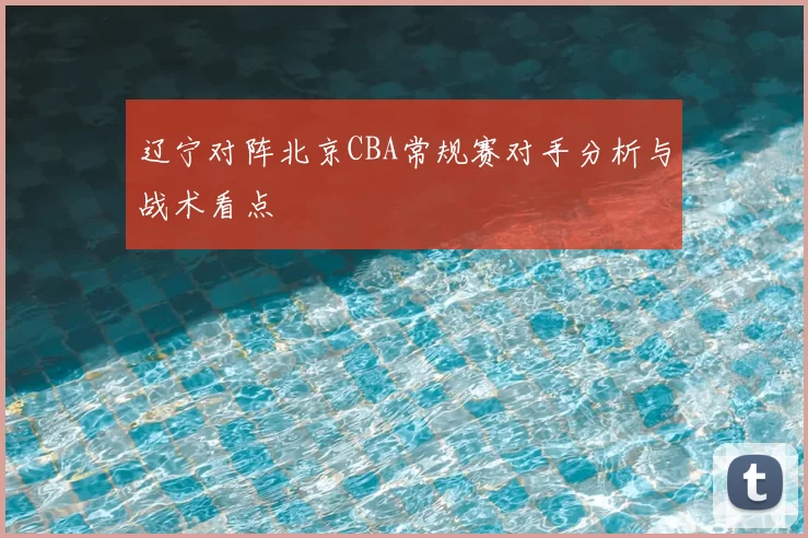 辽宁对阵北京CBA常规赛对手分析与战术看点
