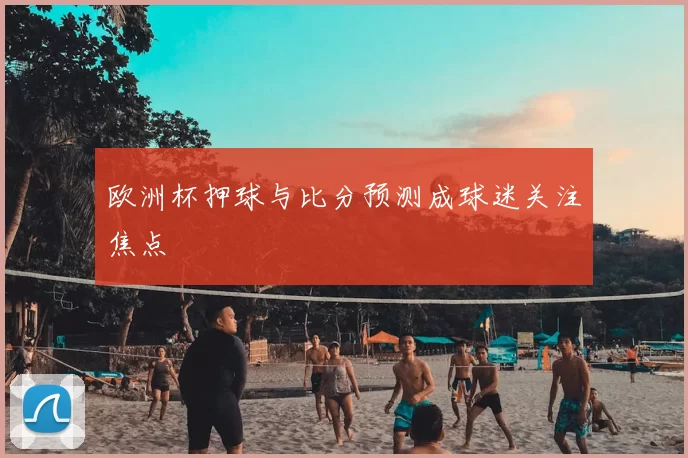 欧洲杯押球与比分预测成球迷关注焦点