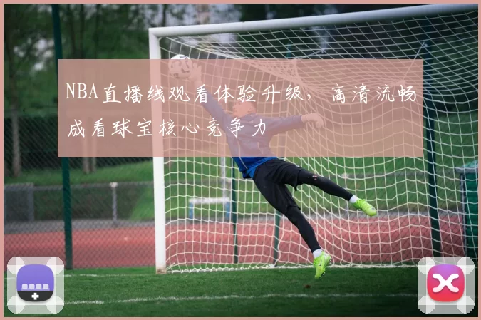 NBA直播线观看体验升级，高清流畅成看球宝核心竞争力