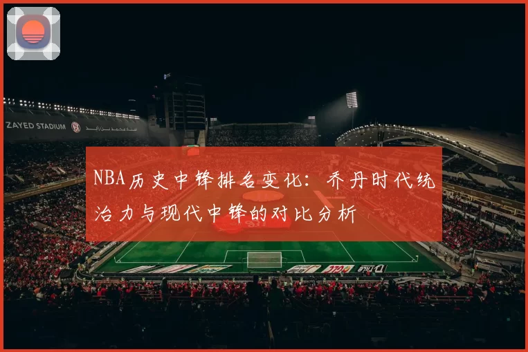 NBA历史中锋排名变化：乔丹时代统治力与现代中锋的对比分析