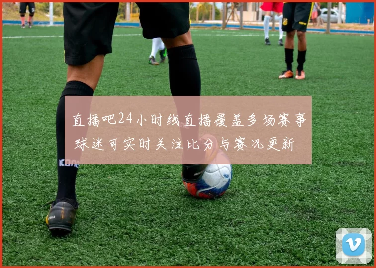 直播吧24小时线直播覆盖多场赛事 球迷可实时关注比分与赛况更新