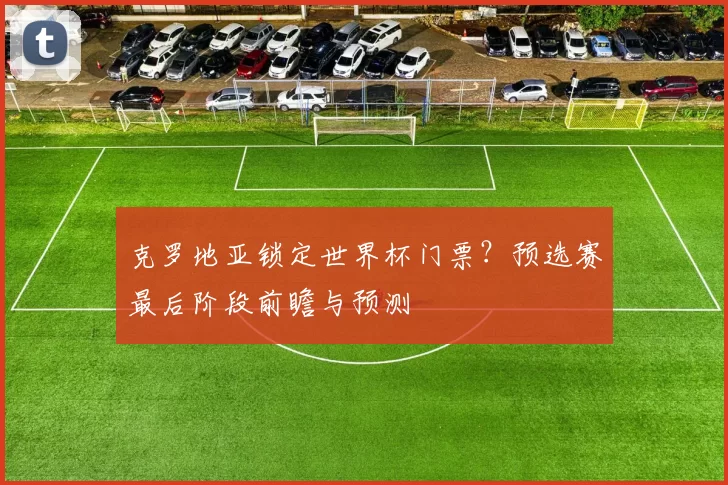 克罗地亚锁定世界杯门票？预选赛最后阶段前瞻与预测