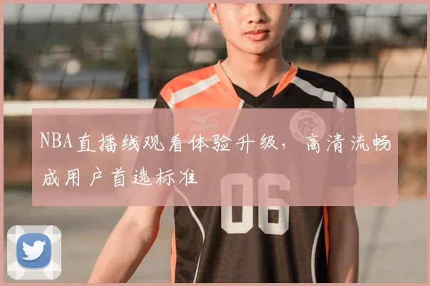 NBA直播线观看体验升级，高清流畅成用户首选标准